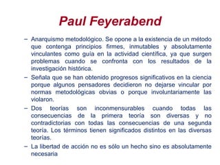 Paul Feyerabend
– Anarquismo metodológico. Se opone a la existencia de un método
que contenga principios firmes, inmutables y absolutamente
vinculantes como guía en la actividad científica, ya que surgen
problemas cuando se confronta con los resultados de la
investigación histórica.
– Señala que se han obtenido progresos significativos en la ciencia
porque algunos pensadores decidieron no dejarse vincular por
normas metodológicas obvias o porque involuntariamente las
violaron.
– Dos teorías son inconmensurables cuando todas las
consecuencias de la primera teoría son diversas y no
contradictorias con todas las consecuencias de una segunda
teoría. Los términos tienen significados distintos en las diversas
teorías.
– La libertad de acción no es sólo un hecho sino es absolutamente
necesaria
 