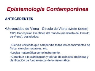 Epistemología Contemporánea
ANTECEDENTES
•Universidad de Viena - Círculo de Viena (Moritz Schlick)
1929 Concepción Científica del mundo (manifiesto del Círculo
de Viena), postulados:
–Ciencia unificada que compendia todos los conocimientos de
física, ciencias naturales, etc.
–Lógica matemática como instrumento.
–Contribuir a la clarificación y teorías de ciencias empíricas y
clarificación de fundamentos de la matemática
 