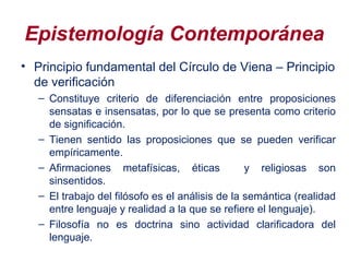 Epistemología Contemporánea
• Principio fundamental del Círculo de Viena – Principio
de verificación
– Constituye criterio de diferenciación entre proposiciones
sensatas e insensatas, por lo que se presenta como criterio
de significación.
– Tienen sentido las proposiciones que se pueden verificar
empíricamente.
– Afirmaciones metafísicas, éticas y religiosas son
sinsentidos.
– El trabajo del filósofo es el análisis de la semántica (realidad
entre lenguaje y realidad a la que se refiere el lenguaje).
– Filosofía no es doctrina sino actividad clarificadora del
lenguaje.
 