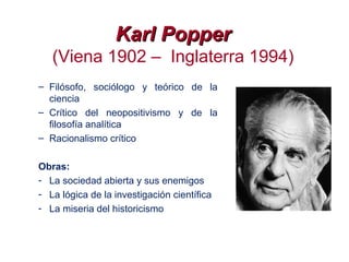 Karl PopperKarl Popper
(Viena 1902 – Inglaterra 1994)
– Filósofo, sociólogo y teórico de la
ciencia
– Crítico del neopositivismo y de la
filosofía analítica
– Racionalismo crítico
Obras:
- La sociedad abierta y sus enemigos
- La lógica de la investigación científica
- La miseria del historicismo
 