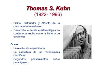 Thomas S. KuhnThomas S. Kuhn
(1922- 1996)
– Físico, historiador y filósofo de la
ciencia estadounidense
– Desarrolla su teoría epistemológica en
contacto estrecho como la historia de
la ciencia
Obras:
- La revolución copernicana
- La estructura de las revoluciones
científicas
- Segundos pensamientos sobre
paradigmas
 