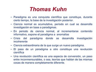 Thomas Kuhn
– Paradigma es una conquista científica que constituye, durante
cierto tiempo, la base de la investigación posterior.
– Ciencia normal es acumulativa, período en cual se desarrolla
investigación en base a paradigmas.
– En periodo de ciencia normal, al incrementarse contenido
informativo, expone el paradigma a anomalías
– Crisis del paradigma donde se desarrolla investigación
incoherente
– Ciencia extraordinaria de la que surge un nuevo paradigma.
– El paso de un paradigma a otro constituye una revolución
científica
– Una revolución científica es una especia de conversión, un paso
entre inconmensurables, o sea, teorías que hablan de las mismas
cosas de manera completamente diferente.
 