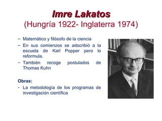 Imre LakatosImre Lakatos
(Hungría 1922- Inglaterra 1974)
– Matemático y filósofo de la ciencia
– En sus comienzos se adscribió a la
escuela de Karl Popper pero lo
reformula.
– También recoge postulados de
Thomas Kuhn
Obras:
- La metodología de los programas de
investigación científica
 