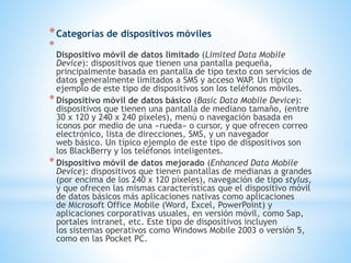 *Categorías de dispositivos móviles
*
Dispositivo móvil de datos limitado (Limited Data Mobile
Device): dispositivos que tienen una pantalla pequeña,
principalmente basada en pantalla de tipo texto con servicios de
datos generalmente limitados a SMS y acceso WAP. Un típico
ejemplo de este tipo de dispositivos son los teléfonos móviles.
*Dispositivo móvil de datos básico (Basic Data Mobile Device):
dispositivos que tienen una pantalla de mediano tamaño, (entre
30 x 120 y 240 x 240 píxeles), menú o navegación basada en
íconos por medio de una «rueda» o cursor, y que ofrecen correo
electrónico, lista de direcciones, SMS, y un navegador
web básico. Un típico ejemplo de este tipo de dispositivos son
los BlackBerry y los teléfonos inteligentes.
*Dispositivo móvil de datos mejorado (Enhanced Data Mobile
Device): dispositivos que tienen pantallas de medianas a grandes
(por encima de los 240 x 120 píxeles), navegación de tipo stylus,
y que ofrecen las mismas características que el dispositivo móvil
de datos básicos más aplicaciones nativas como aplicaciones
de Microsoft Office Mobile (Word, Excel, PowerPoint) y
aplicaciones corporativas usuales, en versión móvil, como Sap,
portales intranet, etc. Este tipo de dispositivos incluyen
los sistemas operativos como Windows Mobile 2003 o versión 5,
como en las Pocket PC.
 