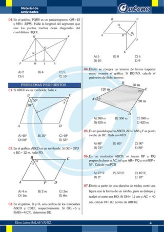Material de
Actividades
3
Elmo Jaime SALAS YAÑEZ
04.En el gráfico, PQRS es un paralelogramo, QM=12
y MR= 3(PM). Halle la longitud del segmento que
une los puntos medios delas diagonales del
cuadrilátero HQOL.
A) 2 B) 4 C) 5
D) 6 E) 10
PROBLEMAS PROPUESTOS
01.Si ABCD es un romboide, halle x.
A) 45º B) 30º C) 40º
D) 60º E) 55º
02.En el gráfico, ABCD es un romboide. Si DC= 2PD
y BC= 12 m, halle PD.
A) 4 m B) 2 m C) 3m
D) 1m E) 8m
03.En el gráfico, O y O1 son centros de los romboides
ABCD y CDEF, respectivamente. Si OO1=5 y
3(AD)=4(CF), determine DE.
A) 5 B) 8 C) 6
D) 10 E) 9
04.Elmito se compra un terreno de forma trapecial
como muestra el gráfico. Si BC//AD, calcule el
perímetro de dicho terreno.
A) 300 m B) 360 m C) 380 m
D) 420 m E) 420 m
05.En un paralelogramo ABCD, AD= 2AB y F es punto
medio de BC. Halle m∡AFD.
A) 80º B) 85º C) 90º
D) 75º E) 88º
06.En un romboide ABCD, se trazan BP y DQ
perpendiculares a AC, tal que AB= PQ y m∡ABP=
53°. Calcule m∡PCB.
A) 37°/2 B) 53°/2 C) 45°/2
D) 8º E) 10º
07.Elmito a partir de una plancha de triplay cortó una
figura con la forma de un rombo, pero se distrajo y
realizó el corte por HO. Si OH= 12 cm y AC = 40
cm, calcule BH. (O: centro de ABCD).
 