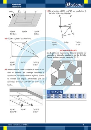 Material de
Actividades
4
Elmo Jaime SALAS YAÑEZ
A) 6cm B) 8cm C) 9cm
D) 12cm E) 3cm
08.Si AD= 6 y CH= 2, determine α.
A) 60º B) 37º C) 53º/2
D) 30º E) 15º
09.Sobre una de las losetas cuadradas de la sala de una
casa se observan dos hormigas realizando el
recorrido tal como se muestra en el gráfico. Calcule
la medida del ángulo determinado por los
recorridos. Considere AO=CD (O: centro de la
loseta).
A) 16º B) 14º C) 37º/2
D) 53º/2 E) 65º
10.En el gráfico, ABCD y APQR son cuadrados. Si
PC=3m y DP= 1m, halle DR.
A) 1m B) 2m C) 3m
D) 5m E) 7m
RETO GALENIANO
En el gráfico se muestra una baldosa formada por
cuadrados y triángulos equiláteros de 2u de lado.
Calcule la distancia entre los puntos A y D.
✓ CLAVES
01 D 02 A 03 C 04 D 05 C
06 A 07 C 08 D 09 D 10 D
 