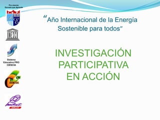 Pro ciencia:
 Escuela que Aprende




                       “Año Internacional de la Energía
                           Sostenible para todos”



   Sistema
                           INVESTIGACIÓN
                            PARTICIPATIVA
Educativo PRO
  CIENCIA




                             EN ACCIÓN
 