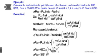 Ejemplo:
Calcular la reducción de pérdidas en el cobre en un transformador de 630
KVA, Pcu = 65 000 W al pasar de cos  inicial = 0,7 a un cos  final = 0,98.
Solución:
W3184Pcu
)
0,98
0,7(-1x6500Pcu
finalcos
inicialcos-1xinicialPcuPcu
finalcos
inicialcosxinicialPcu-inicialPcuPcu
:tendremosdoReemplazan
finalcos
inicialcosinicialPcufinalPcu:obtieneSe
finalcos
inicialcos
inicialPcu
finalPcu:De
finalPcu-inicialPcuPcu
2
2
2
2
2
2
2
2
2











































 