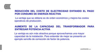 REDUCCIÓN DEL COSTO DE ELECTRICIDAD EVITANDO EL PAGO
POR CONSUMO DE ENERGÍA REACTIVA
La ventaja que se obtiene es de orden económico y mejora los costos
operativos de producción.
AUMENTO DE LA CAPACIDAD DEL TRANSFORMADOR PARA
ENTREGAR POTENCIA ACTIVA
La ventaja es aún más atractiva porque aprovechamos una mayor
capacidad de la instalación. Para entender de mejor se presenta un
ejemplo sencillo de corrección de factor de potencia.
 