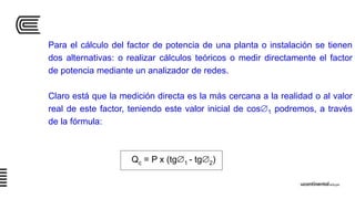 Para el cálculo del factor de potencia de una planta o instalación se tienen
dos alternativas: o realizar cálculos teóricos o medir directamente el factor
de potencia mediante un analizador de redes.
Claro está que la medición directa es la más cercana a la realidad o al valor
real de este factor, teniendo este valor inicial de cos1 podremos, a través
de la fórmula:
Qc = P x (tg1 - tg2)
 