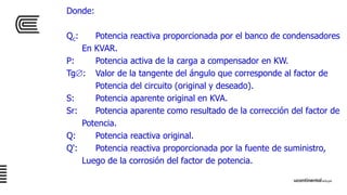 Donde:
Qc: Potencia reactiva proporcionada por el banco de condensadores
En KVAR.
P: Potencia activa de la carga a compensador en KW.
Tg: Valor de la tangente del ángulo que corresponde al factor de
Potencia del circuito (original y deseado).
S: Potencia aparente original en KVA.
Sr: Potencia aparente como resultado de la corrección del factor de
Potencia.
Q: Potencia reactiva original.
Q': Potencia reactiva proporcionada por la fuente de suministro,
Luego de la corrosión del factor de potencia.
 