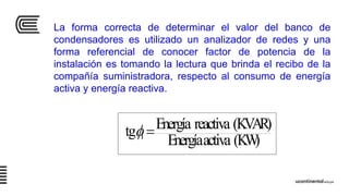 (KW)activaEnergía
(KVAR)reactivaEnergíatg 1 
La forma correcta de determinar el valor del banco de
condensadores es utilizado un analizador de redes y una
forma referencial de conocer factor de potencia de la
instalación es tomando la lectura que brinda el recibo de la
compañía suministradora, respecto al consumo de energía
activa y energía reactiva.
 