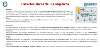 Características de los objetivos
 Medibles
Los objetivos deben ser mensurables, es decir, deben ser cuantitativos y estar ligados a un límite de tiempo. Por
ejemplo, en vez del objetivo: “aumentar las ventas”, un objetivo medible sería: “aumentar las ventas en un 20%
para el próximo mes”. Sin embargo, es posible utilizar objetivos genéricos, pero siempre y cuando éstos estén
acompañados de objetivos específicos o medibles que en conjunto, permitan alcanzar los genéricos.
 Claros
Los objetivos deben tener una definición clara, entendible y precisa, no deben prestarse a confusiones ni dejar
demasiados márgenes de interpretación.
 Alcanzables
Los objetivos deben ser posibles de alcanzar, deben estar dentro de las posibilidades de la empresa, teniendo en cuenta la capacidad o recursos
(humanos, financieros, tecnológicos, etc.) que ésta posea. Se debe tener en cuenta también la disponibilidad de tiempo necesario para cumplirlos.
 Desafiantes
Deben ser retadores, pero realistas. No deben ser algo que de todas maneras sucederá, sino algo que signifique un desafió o un reto. Objetivos poco
ambiciosos no son de mucha utilidad, aunque objetivos fáciles al principio pueden servir de estímulo para no abandonar el camino apenas éste se haya
iniciado.
 Realistas
Deben tener en cuenta las condiciones y circunstancias del entorno en donde se pretenden cumplir, por ejemplo, un objetivo poco realista sería
aumentar de 10 a 1000 empleados en un mes. Los objetivos deben ser razonables, teniendo en cuenta el entorno, la capacidad y los recursos de la
empresa.
 Coherentes
Deben estar alineados y ser coherentes con otros objetivos, con la visión, la misión, las políticas, la cultura organizacional y valores de la empresa.
 