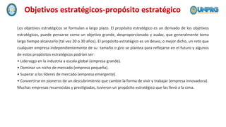 Los objetivos estratégicos se formulan a largo plazo. El propósito estratégico es un derivado de los objetivos
estratégicos, puede pensarse como un objetivo grande, desproporcionado y audaz, que generalmente toma
largo tiempo alcanzarlo (tal vez 20 o 30 años). El propósito estratégico es un deseo, o mejor dicho, un reto que
cualquier empresa independientemente de su tamaño o giro se plantea para reflejarse en el futuro y algunos
de estos propósitos estratégicos podrían ser:
• Liderazgo en la industria a escala global (empresa grande).
• Dominar un nicho de mercado (empresa pequeña).
• Superar a los líderes de mercado (empresa emergente).
• Convertirse en pioneros de un descubrimiento que cambie la forma de vivir y trabajar (empresa innovadora).
Muchas empresas reconocidas y prestigiadas, tuvieron un propósito estratégico que las llevó a la cima.
Objetivos estratégicos-propósito estratégico
 