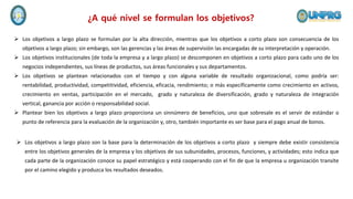 ¿A qué nivel se formulan los objetivos?
 Los objetivos a largo plazo se formulan por la alta dirección, mientras que los objetivos a corto plazo son consecuencia de los
objetivos a largo plazo; sin embargo, son las gerencias y las áreas de supervisión las encargadas de su interpretación y operación.
 Los objetivos institucionales (de toda la empresa y a largo plazo) se descomponen en objetivos a corto plazo para cado uno de los
negocios independientes, sus líneas de productos, sus áreas funcionales y sus departamentos.
 Los objetivos se plantean relacionados con el tiempo y con alguna variable de resultado organizacional, como podría ser:
rentabilidad, productividad, competitividad, eficiencia, eficacia, rendimiento; o más específicamente como crecimiento en activos,
crecimiento en ventas, participación en el mercado, grado y naturaleza de diversificación, grado y naturaleza de integración
vertical, ganancia por acción o responsabilidad social.
 Plantear bien los objetivos a largo plazo proporciona un sinnúmero de beneficios, uno que sobresale es el servir de estándar o
punto de referencia para la evaluación de la organización y, otro, también importante es ser base para el pago anual de bonos.
 Los objetivos a largo plazo son la base para la determinación de los objetivos a corto plazo y siempre debe existir consistencia
entre los objetivos generales de la empresa y los objetivos de sus subunidades, procesos, funciones, y actividades; esto indica que
cada parte de la organización conoce su papel estratégico y está cooperando con el fin de que la empresa u organización transite
por el camino elegido y produzca los resultados deseados.
 
