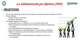 • OBJETIVOS
• Son los fines importantes hacia los que se dirigen las actividades organizacionales e individuos.
• Existen objetivos:
– a largo, mediano y corto plazo,
– generales y específicos.
• Los objetivos deben ser verificables:
– se debe determinar si se alcanzan o no en un período determinado.
– Deben representar los propósitos de los individuos que ejercen el liderazgo en
la empresa
– Son fundamentalmente necesidades por satisfacer.
– Deben expresarse como resultados finales y no como tareas o actividades.
– Deben ser coherentes y estar coordinados con todos los niveles y áreas de
de la organización.
– No confundir objetivos y metas personales con objetivos y metas de la
de la empresa.
La Administración por objetivos (APO)
 