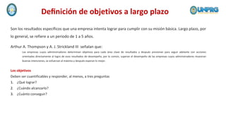 Son los resultados específicos que una empresa intenta lograr para cumplir con su misión básica. Largo plazo, por
lo general, se refiere a un periodo de 1 a 5 años.
Deﬁnición de objetivos a largo plazo
Arthur A. Thompson y A. J. Strickland III señalan que:
Las empresas cuyos administradores determinan objetivos para cada área clave de resultados y después presionan para seguir adelante con acciones
orientadas directamente al logro de esos resultados de desempeño, por lo común, superan el desempeño de las empresas cuyos administradores muestran
buenas intenciones, se esfuerzan al máximo y después esperan lo mejor.
Los objetivos
Deben ser cuantificables y responder, al menos, a tres preguntas
1. ¿Qué lograr?
2. ¿Cuándo alcanzarlo?
3. ¿Cuánto conseguir?
 