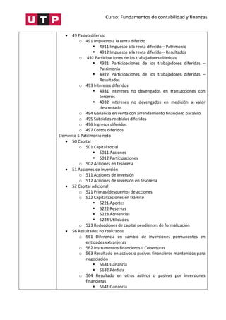 Curso: Fundamentos de contabilidad y finanzas
 49 Pasivo diferido
o 491 Impuesto a la renta diferido
 4911 Impuesto a la renta diferido – Patrimonio
 4912 Impuesto a la renta diferido – Resultados
o 492 Participaciones de los trabajadores diferidas
 4921 Participaciones de los trabajadores diferidas –
Patrimonio
 4922 Participaciones de los trabajadores diferidas –
Resultados
o 493 Intereses diferidos
 4931 Intereses no devengados en transacciones con
terceros
 4932 Intereses no devengados en medición a valor
descontado
o 494 Ganancia en venta con arrendamiento financiero paralelo
o 495 Subsidios recibidos diferidos
o 496 Ingresos diferidos
o 497 Costos diferidos
Elemento 5 Patrimonio neto
 50 Capital
o 501 Capital social
 5011 Acciones
 5012 Participaciones
o 502 Acciones en tesorería
 51 Acciones de inversión
o 511 Acciones de inversión
o 512 Acciones de inversión en tesorería
 52 Capital adicional
o 521 Primas (descuento) de acciones
o 522 Capitalizaciones en trámite
 5221 Aportes
 5222 Reservas
 5223 Acreencias
 5224 Utilidades
o 523 Reducciones de capital pendientes de formalización
 56 Resultados no realizados
o 561 Diferencia en cambio de inversiones permanentes en
entidades extranjeras
o 562 Instrumentos financieros – Coberturas
o 563 Resultado en activos o pasivos financieros mantenidos para
negociación
 5631 Ganancia
 5632 Pérdida
o 564 Resultado en otros activos o pasivos por inversiones
financieras
 5641 Ganancia
 