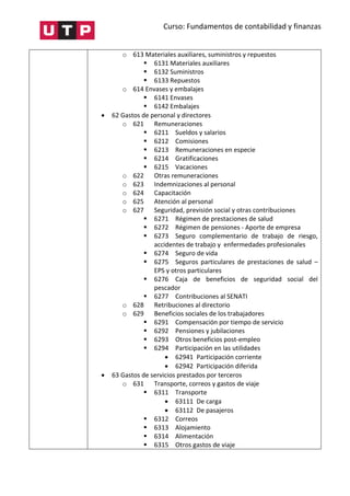 Curso: Fundamentos de contabilidad y finanzas
o 613 Materiales auxiliares, suministros y repuestos
 6131 Materiales auxiliares
 6132 Suministros
 6133 Repuestos
o 614 Envases y embalajes
 6141 Envases
 6142 Embalajes
 62 Gastos de personal y directores
o 621 Remuneraciones
 6211 Sueldos y salarios
 6212 Comisiones
 6213 Remuneraciones en especie
 6214 Gratificaciones
 6215 Vacaciones
o 622 Otras remuneraciones
o 623 Indemnizaciones al personal
o 624 Capacitación
o 625 Atención al personal
o 627 Seguridad, previsión social y otras contribuciones
 6271 Régimen de prestaciones de salud
 6272 Régimen de pensiones - Aporte de empresa
 6273 Seguro complementario de trabajo de riesgo,
accidentes de trabajo y enfermedades profesionales
 6274 Seguro de vida
 6275 Seguros particulares de prestaciones de salud –
EPS y otros particulares
 6276 Caja de beneficios de seguridad social del
pescador
 6277 Contribuciones al SENATI
o 628 Retribuciones al directorio
o 629 Beneficios sociales de los trabajadores
 6291 Compensación por tiempo de servicio
 6292 Pensiones y jubilaciones
 6293 Otros beneficios post-empleo
 6294 Participación en las utilidades
 62941 Participación corriente
 62942 Participación diferida
 63 Gastos de servicios prestados por terceros
o 631 Transporte, correos y gastos de viaje
 6311 Transporte
 63111 De carga
 63112 De pasajeros
 6312 Correos
 6313 Alojamiento
 6314 Alimentación
 6315 Otros gastos de viaje
 