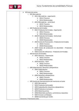 Curso: Fundamentos de contabilidad y finanzas
 69 Costo de ventas
o 691 Mercaderías
 6911 Mercaderías - exportación
 69111 Terceros
 69112 Relacionadas
 6912 Mercaderías - venta local
 69121 Terceros
 69122 Relacionadas
o 692 Productos terminados
 6921 Productos terminados - Exportación
 69211 Terceros
 69212 Relacionadas
 6922 Productos terminados - Venta local
 69221 Terceros
 69222 Relacionadas
 6923 Costos de financiación – Productos terminados
 69231 Terceros
 69232 Relacionadas
 6924 Costos de producción no absorbido – Productos
terminados
 6925 Costo de ineficiencia – Productos terminados
o 693 Servicios terminados
 6931 Servicios – Exportación
 69311 Terceros
 69312 Relacionadas
 6932 Servicios – local
 69321 Terceros
 69322 Relacionadas
o 694 Subproductos, desechos y desperdicios
 6941 Subproductos
 69411 Terceros
 69412 Relacionadas
 6942 Desechos y desperdicios
 69421 Terceros
 69422 Relacionadas
o 695 Gastos por desvalorización de inventarios al costo
 6951 Mercaderías
 6952 Productos terminados
 6953 Subproductos, desechos y desperdicios
 6954 Productos en proceso
 6955 Materias primas
 6956 Materiales auxiliares, suministros y repuestos
 6957 Envases y embalajes
 6958 Inventarios por recibir
Elemento 7 Patrimonio neto
 