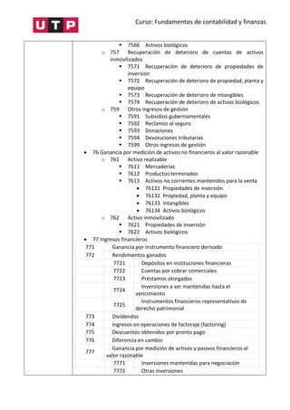 Curso: Fundamentos de contabilidad y finanzas
 7566 Activos biológicos
o 757 Recuperación de deterioro de cuentas de activos
inmovilizados
 7571 Recuperación de deterioro de propiedades de
inversión
 7572 Recuperación de deterioro de propiedad, planta y
equipo
 7573 Recuperación de deterioro de intangibles
 7574 Recuperación de deterioro de activos biológicos
o 759 Otros ingresos de gestión
 7591 Subsidios gubernamentales
 7592 Reclamos al seguro
 7593 Donaciones
 7594 Devoluciones tributarias
 7599 Otros ingresos de gestión
 76 Ganancia por medición de activos no financieros al valor razonable
o 761 Activo realizable
 7611 Mercaderías
 7612 Productos terminados
 7613 Activos no corrientes mantenidos para la venta
 76131 Propiedades de inversión
 76132 Propiedad, planta y equipo
 76133 Intangibles
 76134 Activos biológicos
o 762 Activo inmovilizado
 7621 Propiedades de inversión
 7622 Activos biológicos
 77 Ingresos financieros
771 Ganancia por instrumento financiero derivado
772 Rendimientos ganados
7721 Depósitos en instituciones financieras
7722 Cuentas por cobrar comerciales
7723 Préstamos otorgados
7724
Inversiones a ser mantenidas hasta el
vencimiento
7725
Instrumentos financieros representativos de
derecho patrimonial
773 Dividendos
774 Ingresos en operaciones de factoraje (factoring)
775 Descuentos obtenidos por pronto pago
776 Diferencia en cambio
777
Ganancia por medición de activos y pasivos financieros al
valor razonable
7771 Inversiones mantenidas para negociación
7772 Otras inversiones
 