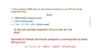 1. Silvia deposita 1000 soles, en una libreta de ahorros a un 2,5% de interés
compuesto anual.
Datos:
Co= 1000 SOLES (capital inicial)
i = 2,5% (interés anual)
r = i / 100 = 2,5 / 100 = 0,025 (rédito anual)
Aplicando la fórmula del interés compuesto y sustituyendo los datos
del ejercicio:
Ct = C0 (1 + r)t = 1000 (1 + 0,025)3 = 1076,89 soles
a) ¿De qué cantidad dispondrá Silvia al cabo de tres
años?
 