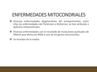 ENFERMEDADES MITOCONDRIALES
 Diversas enfermedades degenerativas del envejecimiento, entre
ellas las enfermedades del Parkinson y Alzheimer, se han atribuido a
defectos mitocondriales.
 Diversas enfermedades son el resultado de mutaciones puntuales de
DNAmt que afecta los RNAt a uno de los genes estructurales.
 Se heredan de la madre.
 