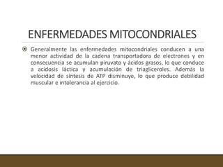 ENFERMEDADES MITOCONDRIALES
 Generalmente las enfermedades mitocondriales conducen a una
menor actividad de la cadena transportadora de electrones y en
consecuencia se acumulan piruvato y ácidos grasos, lo que conduce
a acidosis láctica y acumulación de triagliceroles. Además la
velocidad de síntesis de ATP disminuye, lo que produce debilidad
muscular e intolerancia al ejercicio.
 