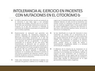 INTOLERANCIA AL EJERCICIO EN PACIENTES
CON MUTACIONES EN EL CITOCROMO b
 En 1993 se describió el primer caso de una mutación en
el citocromo b que daba lugar a una actividad
disminuida del complejo citocromo bc1 en un hombre
de 25 años que presentaba intolerancia al ejercicio. La
mutación en el gen del citocromo b implicaba la
sustitución de una glicina conservada en la posición 290
por un residuo aspartato.
 Posteriormente se demostró que pacientes con
síntomas parecidos de intolerancia progresiva al
ejercicio y debilidad con actividad del complejo bc1
disminuida presentaban mutaciones en el gen del
citocromo b con la sustitución de una glicina conservada
en la posición 339 por un glutamato. Y una glicina
conservada en la posición 34 por una serina. Más
recientemente se demostró que un paciente con
cardiopatía hipertrófica grave tenía una mutación en el
gen del citocromo b en el que una glicina conservada en
la posición 166 era sustituida por un glutamato. Las
mutaciones de glicina aspartato y glutamato se
localizaron en la proteína del citocromo b próxima al
sitio Q para la oxidación del ubiquinol, mientras que la
mutación de glicina a serina se localizaba cerca del sitio
Q de reducción de la ubiquinona
 Todas estas mutaciones del citocromo b implican una
transición de guanina a adenina en el mtDNA, lo que
sugiere que la mutación podría haber ocurrido por daño
oxidativo. Además, en cada una de las mutaciones con
sentido erróneo se reemplaza una glicina conservada
por una molécula cargada mayor, lo que puede alterar
de manera significativa la estructura del citocromo b,
que lleva a una actividad catalítica menor, tal como se
observó en el complejo bc1.
 Se han identificado en el gen del citocromo b otras
mutaciones sin sentido con la consecuencia de la
síntesis de citocromo b truncado, así como mutaciones
que implican deleciones de 4 a 24 pares de bases del
mtDNA. Estas mutaciones sin sentido y de deleción
conducen frecuentemente a intolerancia al ejercicio
grave, acidosis láctica en estado de reposo y
ocasionalmente, mioglobulina debida a la actividad
disminuida del complejo bc1
 A diferencia de la mayoría de las mutaciones en el
mtDNA, las mutaciones identificadas en el gen del
citocromo b no se heredan por vía materna. Además, la
mayoría de estas mutaciones solo se expresan en
tejidos musculares, lo que sugiere que las mutaciones
identificadas en el gen del citocromo b son somáticas y
tienen lugar durante la diferenciación en la capa
germinal de las células madre miogénicas.
 
