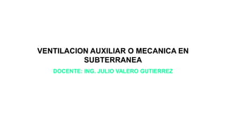 VENTILACION AUXILIAR O MECANICA EN
SUBTERRANEA
DOCENTE: ING. JULIO VALERO GUTIERREZ
 