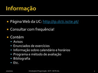 InformaçãoPágina Webda UC: http://ip.dcti.iscte.pt/Consultar com frequência!ContémAvisosEnunciados de exercíciosInformação sobre calendário e horáriosPrograma e método de avaliaçãoBibliografiaEtc.2010/2011Introdução à Programação - DCTI - ISCTE-IUL3