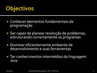 ObjectivosConhecer elementos fundamentais da programaçãoSer capaz de planear resolução de problemas, estruturando correctamente os programasDominar eficientemente ambiente de desenvolvimento e suas ferramentasTer conhecimentos intermédios da linguagem Java2010/2011Introdução à Programação - DCTI - ISCTE-IUL4