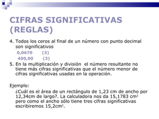 CIFRAS SIGNIFICATIVAS (REGLAS) 4. Todos los ceros al final de un número con punto decimal son significativos    0,0670  (3) 400,00  (3) 5. En la multiplicación y división  el número resultante no tiene más cifras significativas que el número menor de cifras significativas usadas en la operación.  Ejemplo: ¿Cuál es el área de un rectángulo de 1,23 cm de ancho por 12,34cm de largo?. La calculadora nos da 15,1783 cm 2  pero como el ancho sólo tiene tres cifras significativas escribiremos 15,2cm 2 .  