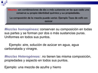 Mezclas:  son combinaciones de dos o más sustancias en las que cada una conserva su propia identidad química y sus propiedades.  La composición de la mezcla puede variar. Ejemplo Taza de café con azúcar Mezclas homogéneas :  conservan su composición en todas sus partes y se forman por dos o más sustancias puras. Uniformes en todos sus puntos. Ejemplo: aire, solución de azúcar en agua, agua carbonatada y vinagre. Mezclas Heterogéneas:   . no tienen las misma composición, propiedades y aspecto en todos sus puntos. Ejemplo: una mezcla de azufre y hierro 
