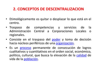 Transferir a diversas corporaciones u oficios parte de la autoridad que antes ejercía el gobierno central del EstadoMedio para combatir la pobreza y una forma de reducir las ineficiencias del centralismo.Wilburg Castro:“No se limita a la simple traslación de parte del poder central a las unidades en las cuales se delegan determinadas funciones, sino que a través de ella se crea una persona jurídica, como sujeto de derecho y deberes propios” Tejera París: “Descentralizar es el abandono de una atribución por el poder central o nacional a favor de una autoridad estatal, provincial o municipal, o de una institución autónoma.