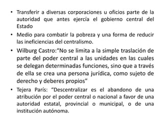 La transferencia de competencias de la personalidad jurídica estatal a las demás personalidades jurídicas expresadas en otros entes.El ente que recibe competencias no está sometido jerárquicamente a las autoridades centrales, tiene	poder de decisión y es independiente;En los Estados Unidos es frecuente el uso del término “devolution”, en lugar de descentralización. Con este término describen la devolución, a los estados y gobiernos locales, del poder político y la responsabilidad que ha acumulado el gobierno federal desde la década de los años 30 (Adkisson y Peach 2000). 