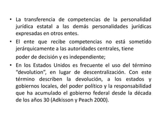 CONCLUSIONES	Es un proceso en el que una unidad superior transfiere poder a una unidad inferior; dicha transferencia es política, o sea, con capacidad de decisión. Hay transferencia de atribuciones y competencias y de mayores funciones; es transferencia de recursos financieros para alcanzar mayor cobertura de la gestión  pública para mejorar la calidad de los servicios básicos. La descentralización tiene tres factores claves: la elección democrática de las autoridades, la autonomía del ente sujeto de la descentralización y el ejercicio de dichas competencias por el ente autónomo en una unidad territorial menor.