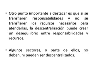 La descentralización no siempre tiene efectos positivos sobre el nivel de pobreza. Segundo, para aprovechar los efectos positivos, cuando los hay, es necesaria la preparación de los funcionarios de los gobiernos subregionales y locales.El trabajo coordinado del gobierno central y los gobiernos estadales y locales es fundamental