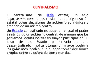 CENTRALISMOEl centralismo (del latíncentra, un solo lugar, lismo, persona) es el sistema de organización estatal cuyas decisiones de gobierno son únicas y emanan de un mismo centro,	Un Estado centralizado es aquel en el cual el poder es atribuido un gobierno central, de manera que los gobiernos locales no tienen mayor participación. El paso de un Estado centralizado a uno descentralizado implica otorgar un mayor poder a los gobiernos locales, que pueden tomar decisiones propias sobre su esfera de competencias. 