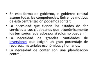 En esta forma de gobierno, el gobierno central asume todas las competencias. Entre los motivos de esta centralización podemos contar:La necesidad que tienen los estados de dar servicios a sus ciudadanos que económicamente los territorios federados por sí solos no pueden. La necesidad de grandes cantidades de inversiones que exigen un gran porcentaje de recursos, materiales económicos y humanos.La necesidad de contar con una planificación central. 