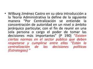 Wilburg Jiménez Castro en su obra introducción a la Teoría Administrativa la define de la siguiente manera “Por Centralización se entiende la concentración de autoridad en un nivel o ámbito jerárquico particular, con el fin de reunir en una sola persona o cargo el poder de tomar las decisiones más importantes” (P 190) “Existen ciertas normas en el sector público que deben respetarse y cumplirse entre ellas “Están la centralización de las decisiones políticas (Estrategias) ”