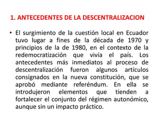 1. ANTECEDENTES DE LA DESCENTRALIZACIONEl surgimiento de la cuestión local en Ecuador tuvo lugar a fines de la década de 1970 y principios de la de 1980, en el contexto de la redemocratización que vivía el país. Los antecedentes más inmediatos al proceso de descentralización fueron algunos artículos consignados en la nueva constitución, que se aprobó mediante referéndum. En ella se introdujeron elementos que tienden a fortalecer el conjunto del régimen autonómico, aunque sin un impacto práctico.