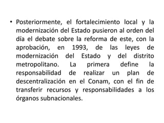 Posteriormente, el fortalecimiento local y la modernización del Estado pusieron al orden del día el debate sobre la reforma de este, con la aprobación, en 1993, de las leyes de modernización del Estado y del distrito metropolitano. La primera define la responsabilidad de realizar un plan de descentralización en el Conam, con el fin de transferir recursos y responsabilidades a los órganos subnacionales.