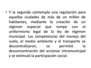 Y la segunda contempla una regulación para aquellas ciudades de más de un millón de habitantes, mediante la creación de un régimen especial que rompe con el uniformismo legal de la ley de régimen municipal. Las competencias del manejo del suelo, el medio ambiente y el transporte se descentralizaron, se permitió la desconcentración del accionar intramunicipal y se estimuló la participación social.