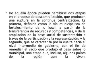 De aquella época pueden percibirse dos etapas en el proceso de descentralización, que producen una ruptura en la continua centralización. La primera, definida como la vía municipalista de fortalecimiento de lo local, a partir de la transferencia de recursos y competencias, y de la ampliación de la base social de sustentación a través de la participación y la representación; y la segunda, que se caracteriza por la vuelta hacia el nivel intermedio de gobierno, con el fin de remediar el vacío que produjo el peso sobre lo municipal, una etapa que, incluso, algunos países de la región aun la viven. 