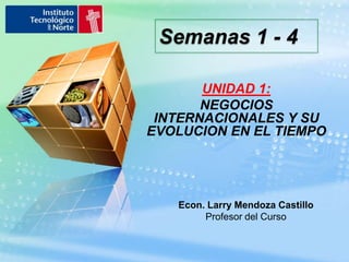 Semanas 1 - 4 UNIDAD 1: NEGOCIOS INTERNACIONALES Y SU EVOLUCION EN EL TIEMPO Econ. Larry Mendoza Castillo Profesor del Curso 