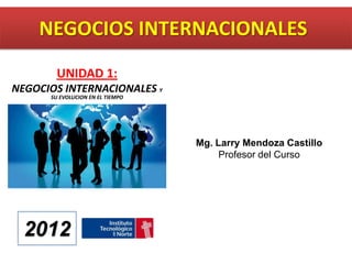 NEGOCIOS INTERNACIONALES
        UNIDAD 1:
NEGOCIOS INTERNACIONALES Y
      SU EVOLUCION EN EL TIEMPO




                                  Mg. Larry Mendoza Castillo
                                       Profesor del Curso




  2012
 