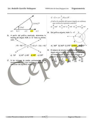 Lic. Rodolfo Carrillo Velásquez                               WWW.lobo-de-fama.blogspot.com              Trigonometría.



                                                                                        1
                                                                             C − S = x + ; ∀x ∈ R + .
                                                                                        x
                                                                            ¿Cuál es la medida del menor ángulo en radianes
                                                                              que verifica la expresión anterior?
                                                                                 π            π       π      π      π
                                                                            a)     rad   b)     rad c) rad d) rad e) rad
                                                                                 2            4       5      10     20
     a) 1     b) -1           c) 2       d) 0     e) 3
                                                                        18. Del gráfico adjunto, halle “α − θ”.     α
 16. A partir del gráfico mostrado, determine la
     medida del ángulo AOB, si “β” toma su mínimo                                                                    o

     valor. B                             A
                                                                                                               θ

              ( 45 − 9β ) º                10 ( α² − 10α + 40 )
                                                                    g
                                                                            A) 180º B) 360º C) 270º D)450º           E) 540º
                                     o
                                                                        19. El número de minutos sexagesimales de un
            C                                            D                  ángulo más el número de minutos centesimales
     a) 52g        b) 30º c) 45g         d) 45º     e) 135º                 del mismo ángulo es igual a 308. Calcular el
                                                                            número de radianes de dicho ángulo.
                                                                                   π          π          π     π          3π
 17. Si los números de grados centesimales (C) y                              a)         b)        c)       d)      e)
                                                                                   20         50        100    25         10
     sexagesimales ( S ) que contiene un ángulo, se
     relacionan del siguiente modo:




Centro Preuniversitario de la UNS                            S-01   8                                   Ingreso Directo
 