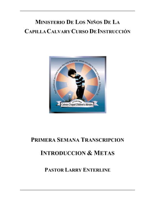 MINISTERIO DE LOS NIÑOS DE LA
CAPILLA CALVARY CURSO DE INSTRUCCIÓN




  PRIMERA SEMANA TRANSCRIPCION

     INTRODUCCION & METAS

      PASTOR LARRY ENTERLINE
 