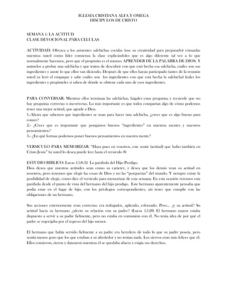 IGLESIA CRISTIANA ALFA Y OMEGA
                                    DISCIPULOS DE CRISTO


SEMANA 1: LA ACTITUD
CLASE DEVOCIONAL PARA CELULAS

ACTIVIDAD: Ofrezca a los asistentes salchichas cocidas (use su creatividad para prepararlo) cómanlas
mientras usted como líder comienza la clase explicándoles que es algo diferente tal vez a lo que
normalmente hacemos, pero que el propósito es el mismo: APRENDER DE LA PALABRA DE DIOS. Y
anímelos a probar una salchicha y que traten de descubrir con que está hecha esa salchicha, cuáles son sus
ingredientes y anote lo que ellos van diciendo. Después de que ellos hayan participado (antes de la reunión
usted ya leyó el empaque y sabe cuáles son los ingredientes con que está hecha la salchicha) leales los
ingredientes y pregúnteles si saben de dónde se obtiene cada uno de esos ingredientes.


PARA CONVERSAR: Mientras ellos terminan las salchichas, hágales estas preguntas y recuerde que no
hay preguntas correctas o incorrectas. Lo más importante es que todos compartan algo de cómo podemos
tener una mejor actitud, que agrade a Dios.
1.-Ahora que sabemos que ingredientes se usan para hacer una salchicha, ¿crees que es algo bueno para
comer?
2.- ¿Crees que es importante que pongamos buenos “ingredientes” en nuestras mentes y nuestros
pensamientos?
3.- ¿En qué formas podemos poner buenos pensamientos en nuestra mente?

VERSICULO PARA MEMORIZAR: “Haya pues en vosotros, este sentir (actitud) que hubo también en
Cristo Jesús” (si usted lo desea puede leer hasta el versículo 8)

ESTUDIO BIBLICO: Lucas 15:8:32 La parábola del Hijo Prodigo.
Dios desea que nuestras actitudes sean como su carácter, y desea que los demás vean su actitud en
nosotros, pero tenemos que elegir las cosas de Dios y no las “porquerías” del mundo. Y siempre existe la
posibilidad de elegir, como dice el versículo para memorizar de esta semana. En esta ocasión veremos esta
parábola desde el punto de vista del hermano del hijo prodigo. Este hermano aparentemente pensaba que
podía estar en el lugar de hijo, con los privilegios correspondientes, sin tener que cumplir con las
obligaciones de un hermano.

Sus acciones exteriormente eran correctas: era trabajador, aplicado, esforzado. Pero… ¿y su actitud? Su
actitud hacia su hermano ¿afecto su relación con su padre? (Lucas 15:28) El hermano mayor estaba
dispuesto a servir a su padre fielmente, pero no estaba en comunión con él. No tenía idea de por qué el
padre se regocijaba por el regreso del hijo menor.

El hermano que había servido fielmente a su padre era heredero de todo lo que su padre poseía, pero
sentía menos gozo que los que estaban a su alrededor y no tenían nada. Los siervos eran más felices que él.
Ellos comieron, rieron y danzaron mientras él se quedaba afuera y exigía sus derechos.
 